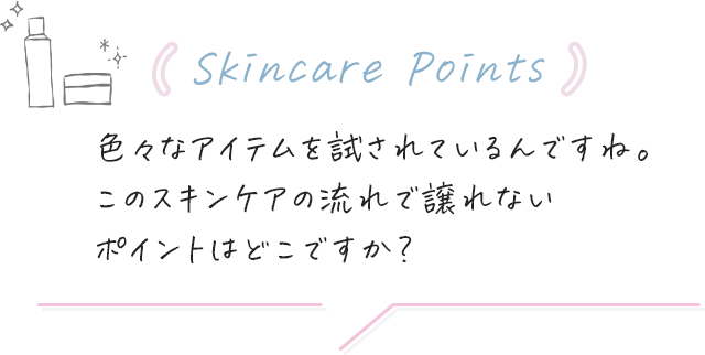 (Skincare Points)色々なアイテムを試されているんですね。このスキンケアの流れで譲れないポイントはどこですか？