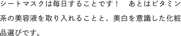 シートマスクは毎日することです！あとはビタミン系の美容液を取り入れることと、美白を意識した化粧品選びです。