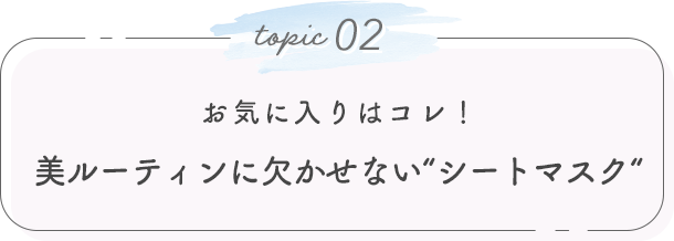topic 02. お気に入りはコレ！美ルーティンに欠かせない“シートマスク“