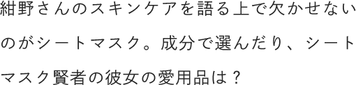 紺野さんのスキンケアを語る上で欠かせないのがシートマスク。成分で選んだり、シートマスク賢者の彼女の愛用品は？