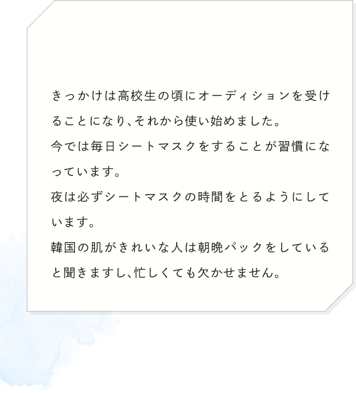きっかけは高校生の頃にオーディションを受けることになり、それから使い始めました。今では毎日シートマスクをすることが習慣になっています。夜は必ずシートマスクの時間をとるようにしています。韓国の肌がきれいな人は朝晩パックをしていると聞きますし、忙しくても欠かせません。