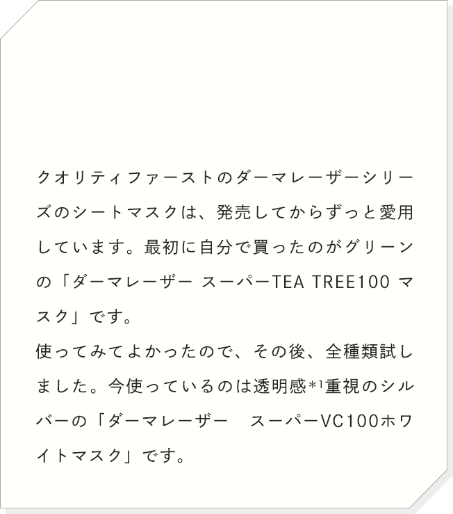 クオリティファーストのダーマレーザーシリーズのシートマスクは、発売してからずっと愛用しています。最初に自分で買ったのがグリーンの「ダーマレーザー スーパーTEA TREE100 マスク」です。使ってみてよかったので、その後、全種類試しました。今使っているのは透明感重視のシルバーの「ダーマレーザー スーパーVC100ホワイトマスク」です。