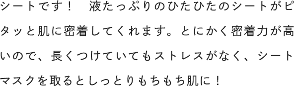 シートです！液たっぷりのひたひたのシートがピタッと肌に密着してくれます。とにかく密着力が高いので、長くつけていてもストレスがなく、シートマスクを取るとしっとりもちもち肌に！