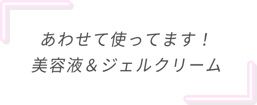 あわせて使ってます！美容液＆ジェルクリーム