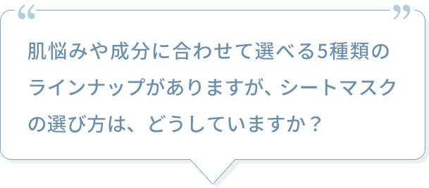 肌悩みや成分に合わせて選べる5種類のラインナップがありますが、シートマスクの選び方は、どうしていますか？