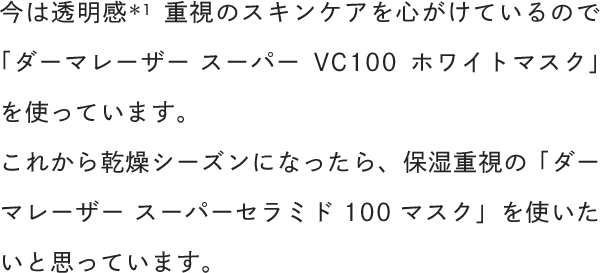 今は透明感重視のスキンケアを心がけているので「ダーマレーザー スーパーVC100ホワイトマスク」を使っています。これから乾燥シーズンになったら、保湿重視の「ダーマレーザー スーパーセラミド100マスク」を使いたいと思っています。