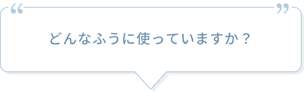 どんなふうに使っていますか？