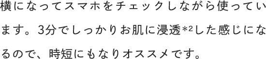 横になってスマホをチェックしながら使っています。3分でしっかりお肌に浸透した感じになるので、時短にもなりオススメです。