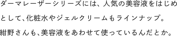 ダーマレーザーシリーズには、人気の美容液をはじめとして、化粧水やジェルクリームもラインナップ。紺野さんも、美容液をあわせて使っているんだとか。