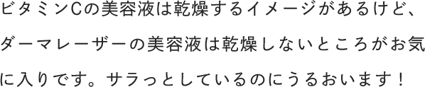 ビタミンCの美容液は乾燥するイメージがあるけど、ダーマレーザーの美容液は乾燥しないところがお気に入りです。サラっとしているのにうるおいます！