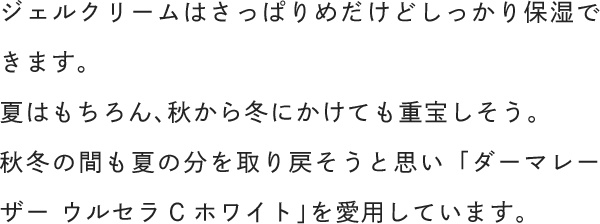 ジェルクリームはさっぱりめだけどしっかり保湿できます。夏はもちろん、秋から冬にかけても重宝しそう。秋冬の間も夏の分を取り戻そうと思い「ダーマレーザー ウルセラCホワイト」を愛用しています。