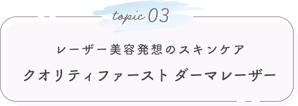 topic 03. レーザー美容発想のスキンケア クオリティファースト ダーマレーザー