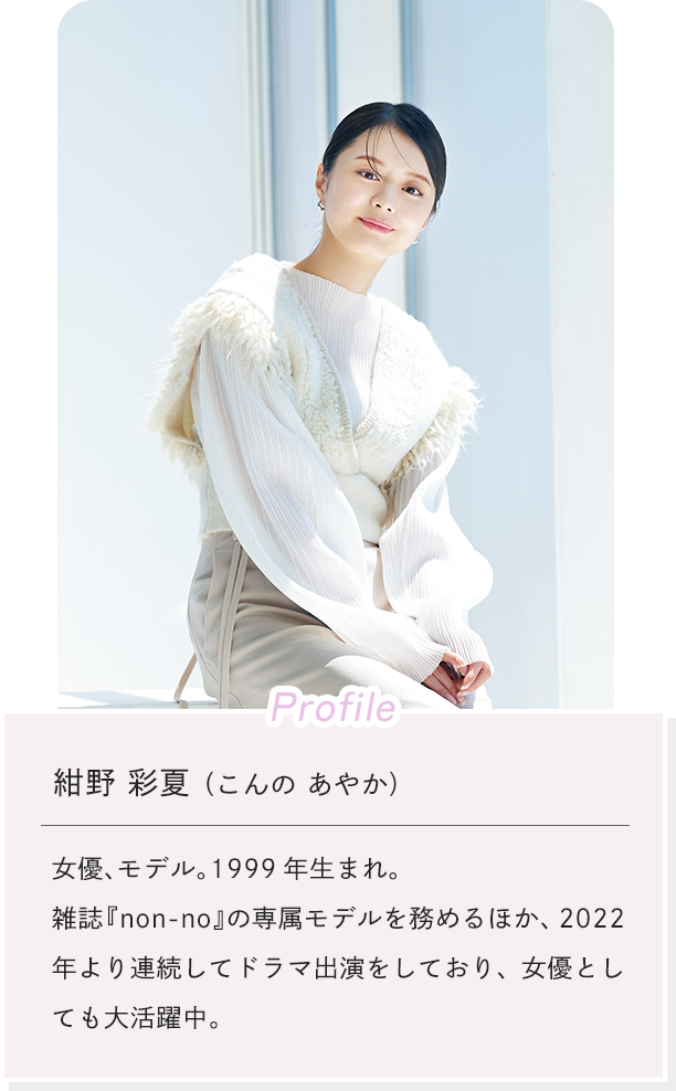 [Profile]紺野 彩夏（こんの あやか） 女優、モデル。1999年生まれ。 雑誌『non-no』の専属モデルを務めるほか、2022年より連続してドラマ出演をしており、女優としても大活躍中。