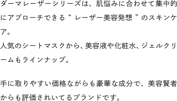 ダーマレーザーシリーズは、肌悩みに合わせて集中的にアプローチできる“レーザー美容発想”のスキンケア。人気のシートマスクから、美容液や化粧水、ジェルクリームもラインナップ。手に取りやすい価格ながらも豪華な成分で、美容賢者からも評価されいてるブランドです。