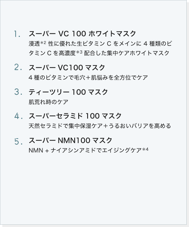 1. スーパー VC 100 ホワイトマスク 2.スーパーVC100マスク 3. ティーツリー100マスク 4. スーパーセラミド100マスク 5. スーパーNMN100マスク