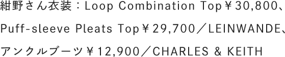 紺野さん衣装：Loop Combination Top￥30,800、Puff-sleeve Pleats Top￥29,700／LEINWANDE、アンクルブーツ￥12,900／CHARLES & KEITH