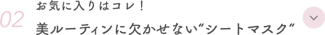 02. お気に入りはコレ！ 美ルーティンに欠かせない“シートマスク“