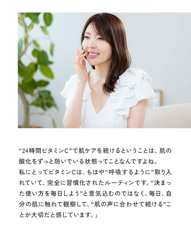 “24時間ビタミンC”で肌ケアを続けるということは、肌の酸化をずっと防いでいる状態ってことなんですよね。私にとってビタミンCは、もはや“呼吸するように”取り入れていて、完全に習慣化されたルーティンです。“決まった使い方を毎日しよう”と意気込むのではなく、毎日、自分の肌に触れて観察して、“肌の声に合わせて続ける”ことが大切だと感じています。」