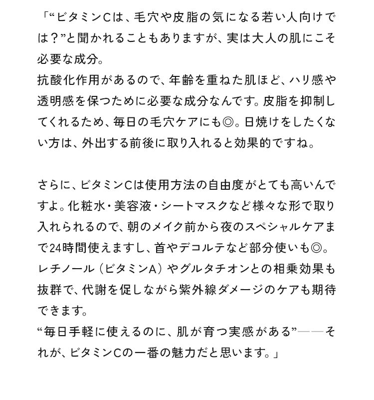 “ビタミンCは、毛穴や皮脂の気になる若い人向けでは？”と聞かれることもありますが、実は大人の肌にこそ必要な成分。抗酸化作用があるので、年齢を重ねた肌ほど、ハリ感や透明感を保つために必要な成分なんです。皮脂を抑制してくれるため、毎日の毛穴ケアにも◎。日焼けをしたくない方は、外出する前後に取り入れると効果的ですね。さらに、ビタミンCは使用方法の自由度がとても高いんですよ。化粧水・美容液・シートマスクなど様々な形で取り入れられるので、朝のメイク前から夜のスペシャルケアまで24時間使えますし、首やデコルテなど部分使いも◎。レチノール（ビタミンA）やグルタチオンとの相乗効果も抜群で、代謝を促しながら紫外線ダメージのケアも期待できます。“毎日手軽に使えるのに、肌が育つ実感がある”ーーそれが、ビタミンCの一番の魅力だと思います。