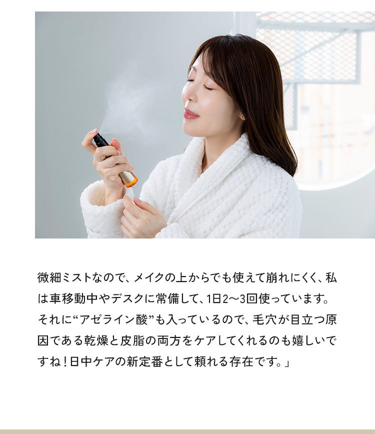 微細ミストなので、メイクの上からでも使えて崩れにくく、私は車移動中やデスクに常備して、1日2～3回使っています。それに“アゼライン酸”も入っているので、毛穴が目立つ原因である乾燥と皮脂の両方をケアしてくれるのもらしいですね!日中ケアの新定番として頼れる存在です。」