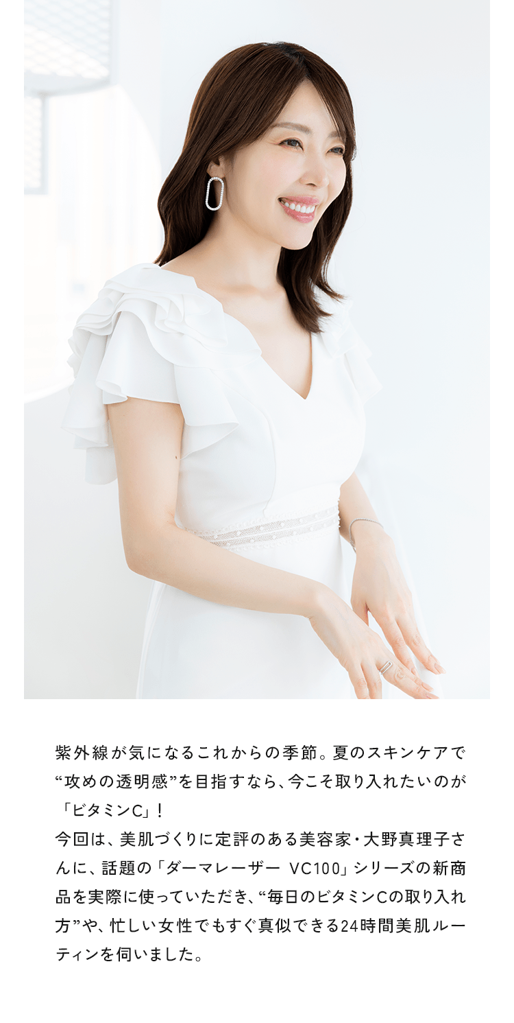 紫外線が気になるこれからの季節。夏のスキンケアで“攻めの透明感”を目指すなら、今こそ取り入れたいのが「ビタミンC」!今回は、美肌づくりに定評のある美容家・大野真理子さんに、話題の「ダーマレーザー VC100」シリーズの新商品を実際に使っていただき、“毎日のビタミンCの取り入れ方”や、忙しい女性でもすぐ真似できる24時間美肌ルーティンを伺いました。