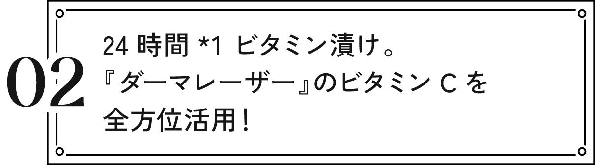 02 24時間*1 ビタミン漬け。『ダーマレーザー』のビタミンCを全方位活用!