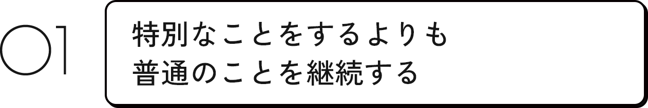 01 特別なことをするよりも普通のことを継続する