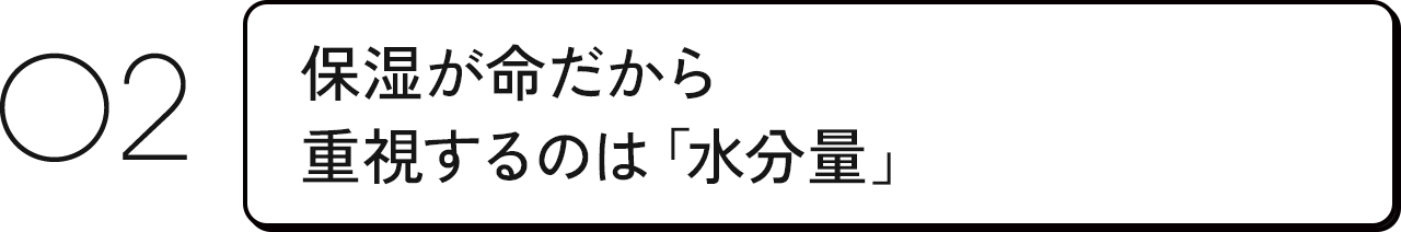 02 保湿が命だから重視するのは「水分量」