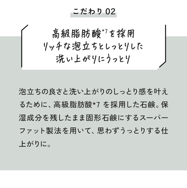 02 高級脂肪酸*を採用リッチな泡立ちとしっとりした洗い上がりにうっとり