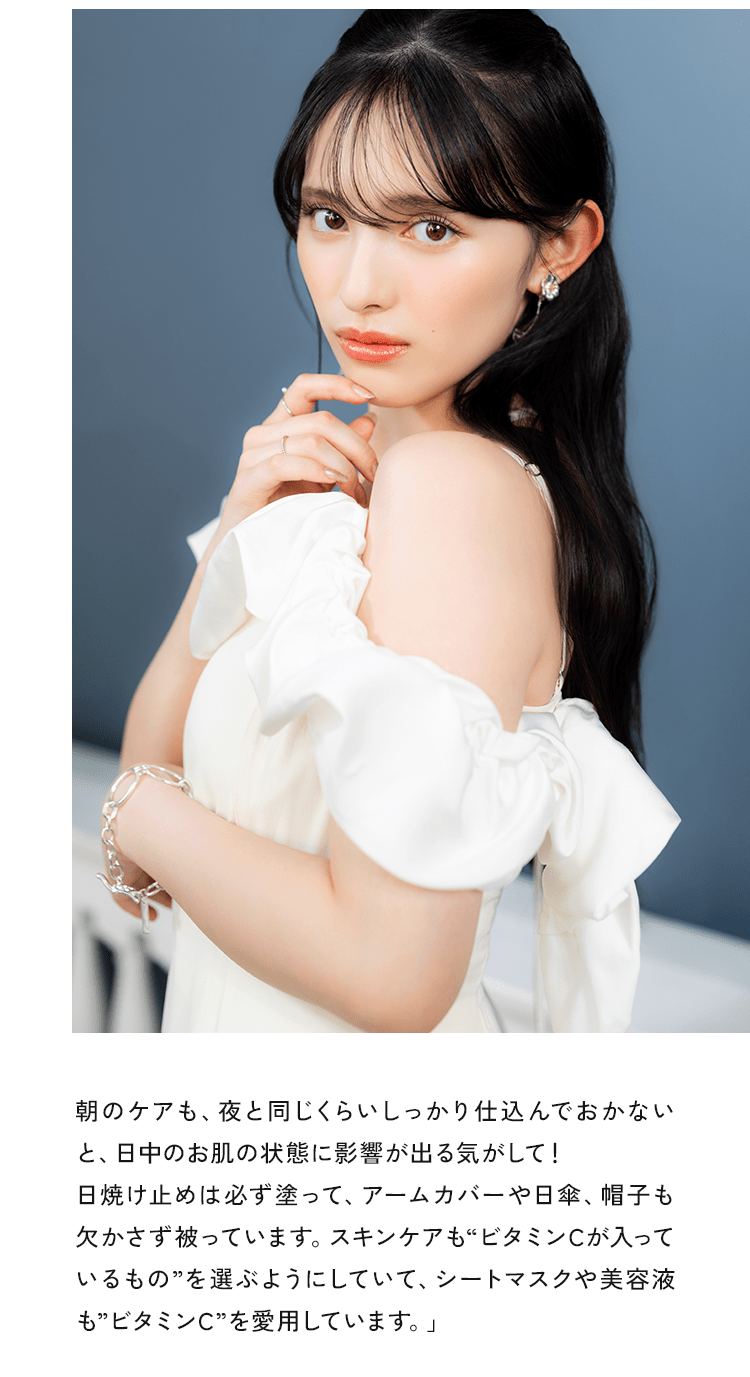 朝のケアも、夜と同じくらいしっかり仕込んでおかないと、日中のお肌の状態に影響が出る気がして!日焼け止めは必ず塗って、アームカバーや日傘、帽子も欠かさず被っています。スキンケアも“ビタミンCが入っているもの“選ぶようにしていて、シートマスクや美容液も“ビタミンC“を愛用しています。