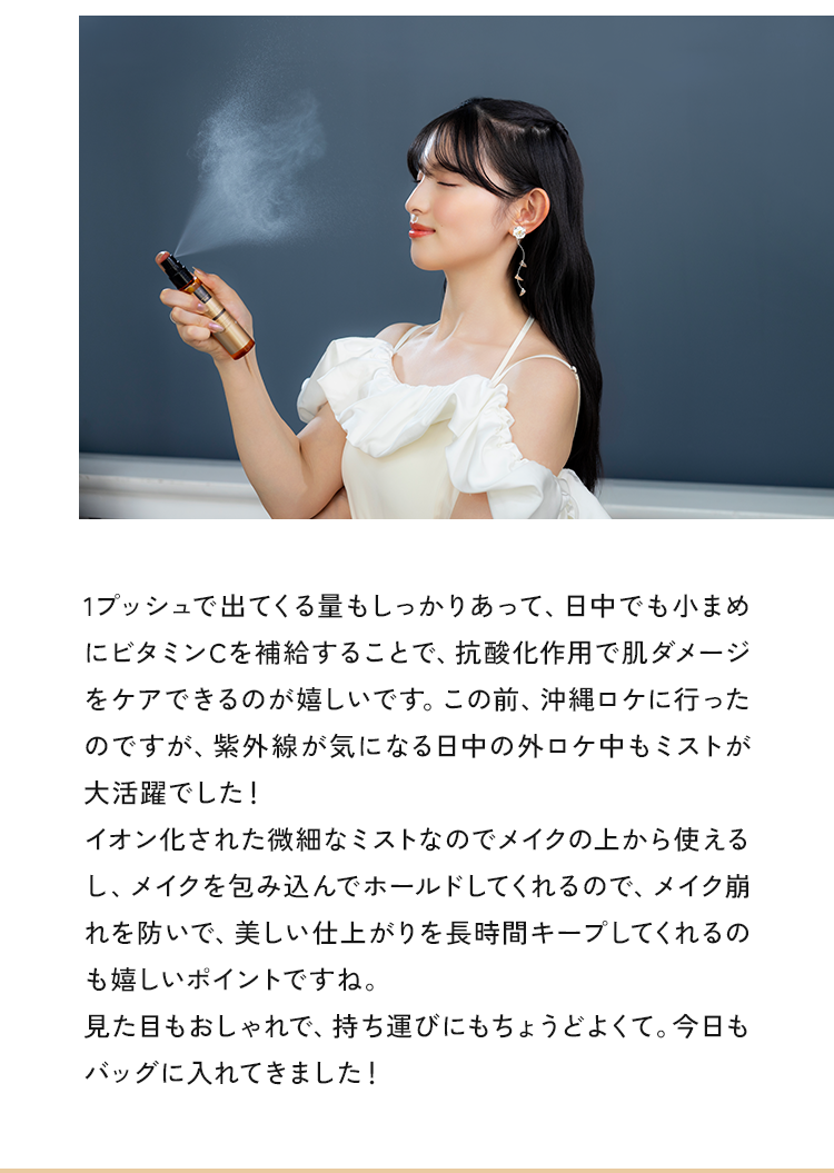 1プッシュで出てくる量もしっかりあって、紫外線で働きを失うビタミンを日中でも継続的に補給=抗酸化（くすみケア）が叶うのが嬉しいです。この前、沖縄ロケに行ったのですが、紫外線が気になる日中の外ロケ中もミストが大活躍でした!