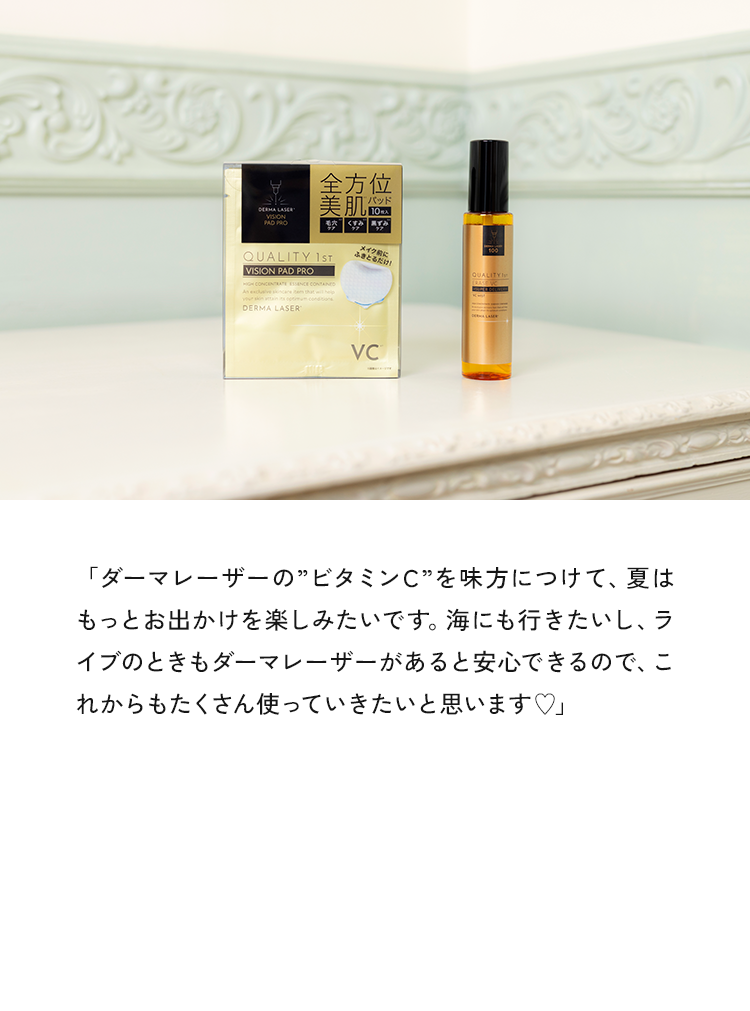 「ダーマレーザーの”ビタミンC”を味方につけて、夏はもっとお出かけを楽しみたいです。海にも行きたいし、ライブのときもダーマレーザーがあると安心できるので、これからもたくさん使っていきたいと思います♥」