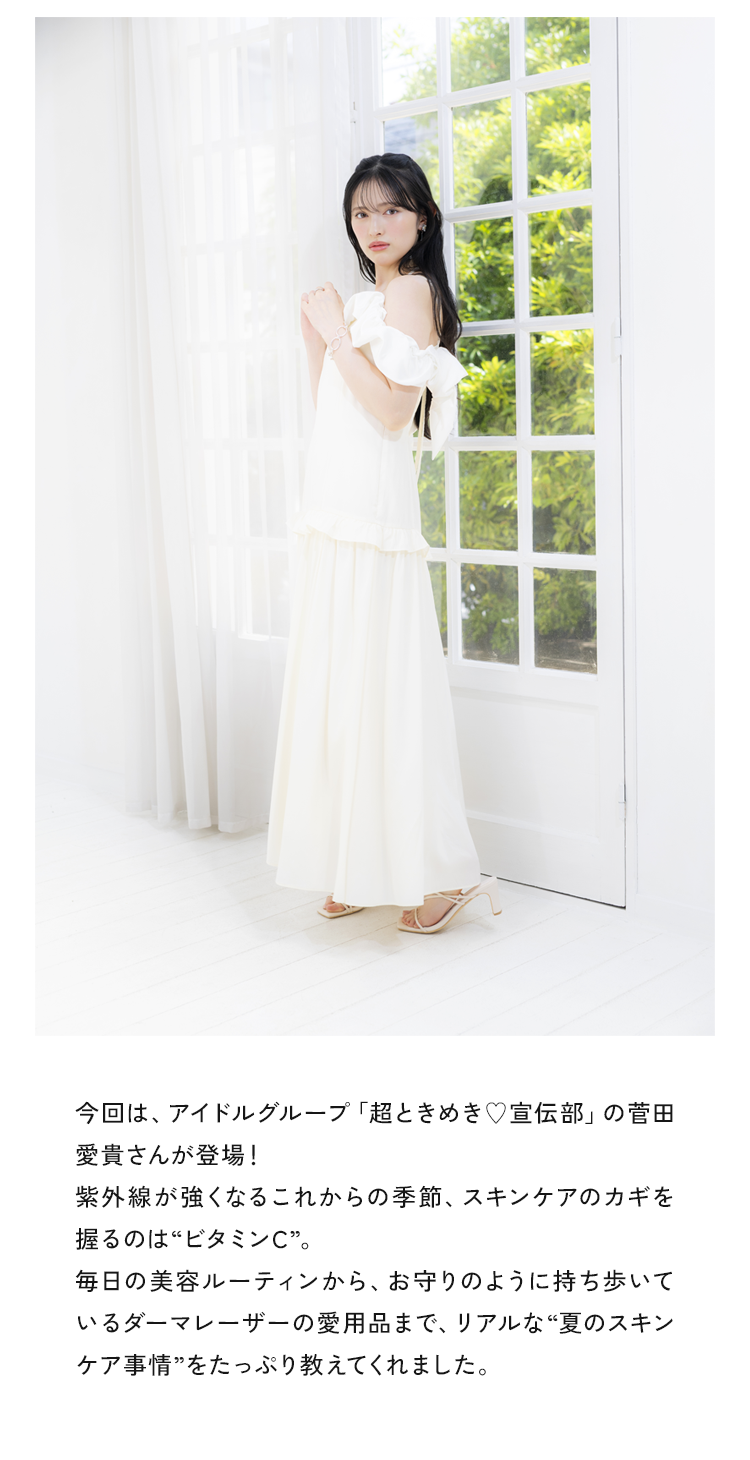 今回は、アイドルグループ「超ときめき♥宣伝部」の菅田愛貴さんが登場!紫外線が強くなるこれからの季節、スキンケアのカギを握るのは“ビタミンC”。毎日の美容ルーティンから、お守りのように持ち歩いているダーマレーザーの愛用品まで、リアルな“夏のスキンケア事情”をたっぷり教えてくれました。