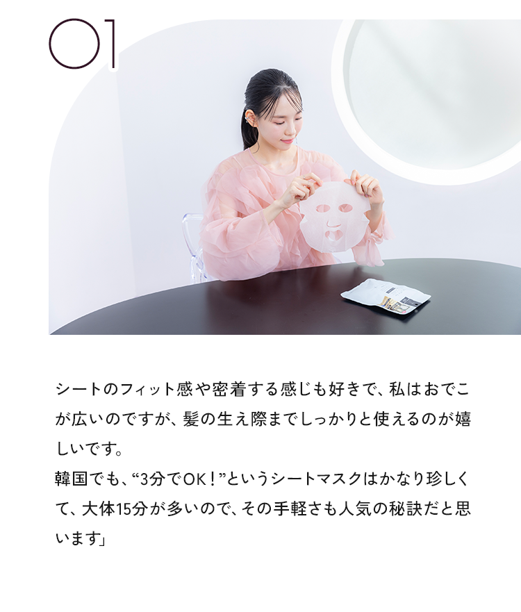 01 シートのフィット感や密着する感じも好きで、私はおでこが広いのですが、髪の生え際までしっかりと使えるのが嬉しいです。韓国でも、“3分でOK!”というシートマスクはかなり珍しくて、大体15分が多いので、その手軽さも人気の秘訣だと思います」