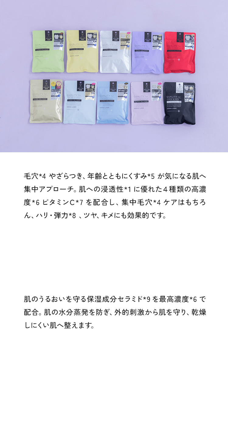 毛穴*4やざらつき、年齢とともにくすみ*5が気になる肌へ集中アプローチ。肌への浸透性*1に優れた4種類の高濃度*6ビタミンC*7を配合し、集中毛穴*4ケアはもちろん、ハリ・弾力*8、ツヤ、キメにも効果的です。