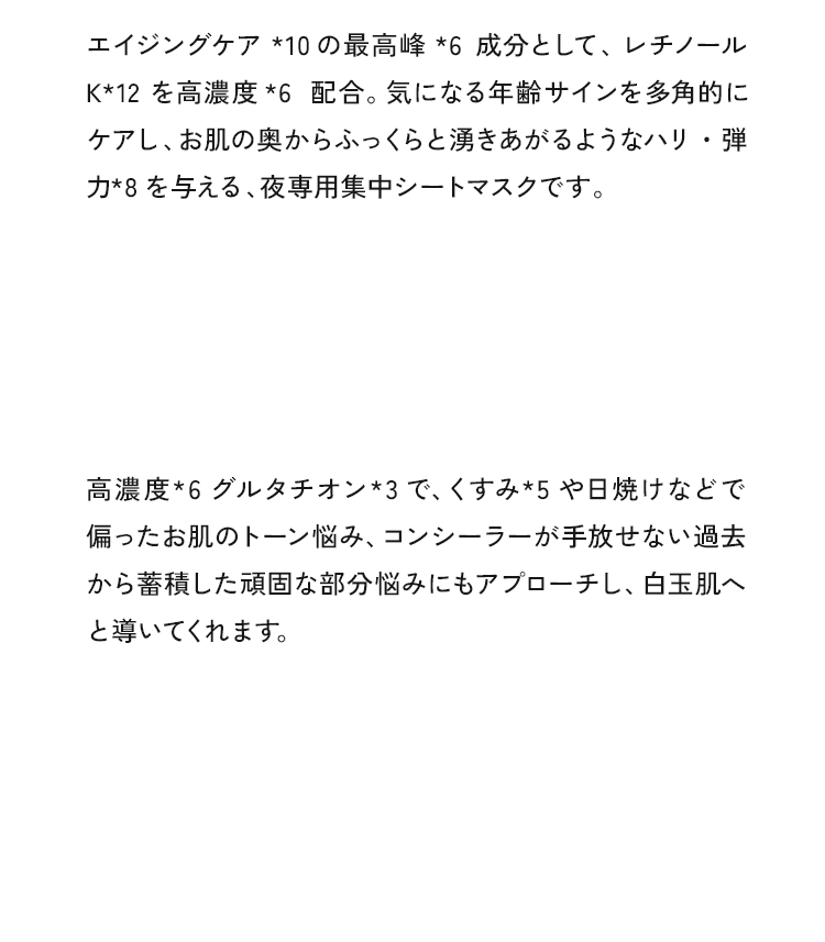 エイジングケア *10の最高峰*6成分として、レチノールK*12を高濃度*6配合。気になる年齢サインを多角的にケアし、お肌の奥からふっくらと湧きあがるようなハリ・弾力*8を与える、夜専用集中シートマスクです。