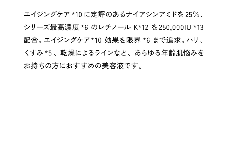 エイジングケア*10に定評のあるナイアシンアミドを25%、シリーズ最高濃度*6のレチノールK*12を250,0001U*13配合。エイジングケア*10効果を限界★6まで追求。ハリ、くすみ*5、乾燥によるラインなど、あらゆる年齢肌悩みをお持ちの方におすすめの美容液です。