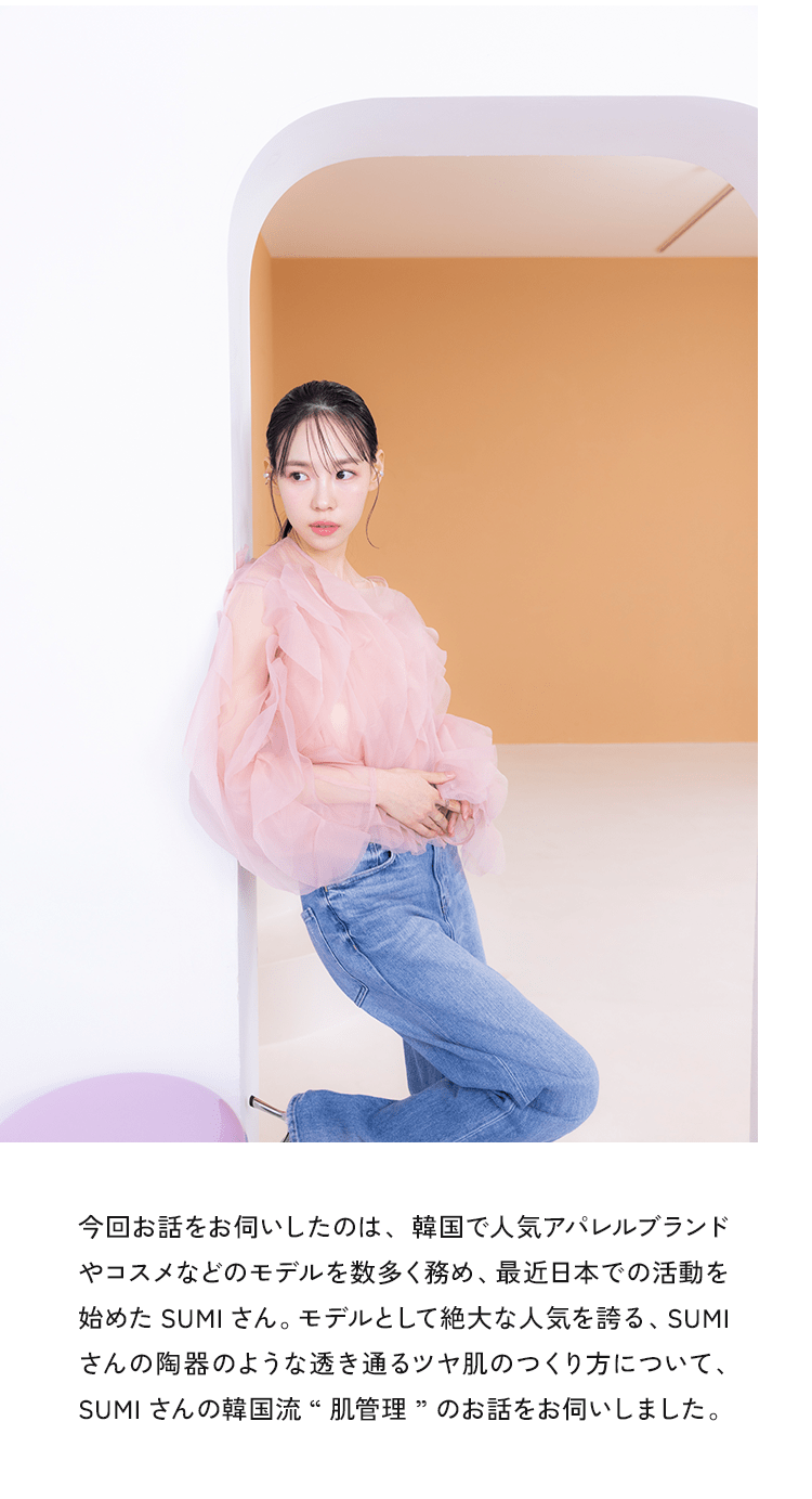 今回お話をお伺いしたのは、韓国で人気アパレルブランドやコスメなどのモデルを数多く務め、最近日本での活動を始めたSUMIさん。モデルとして絶大な人気を誇る、SUMIさんの陶器のような透き通るツヤ肌のつくり方について、SUMIさんの韓国流”肌管理”のお話をお伺いしました。