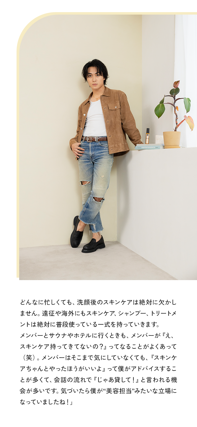 どんなに忙しくても、洗顔後のスキンケアは絶対に欠かしません。遠征や海外にもスキンケア、シャンプー、トリートメントは絶対に普段使っている一式を持っていきます。