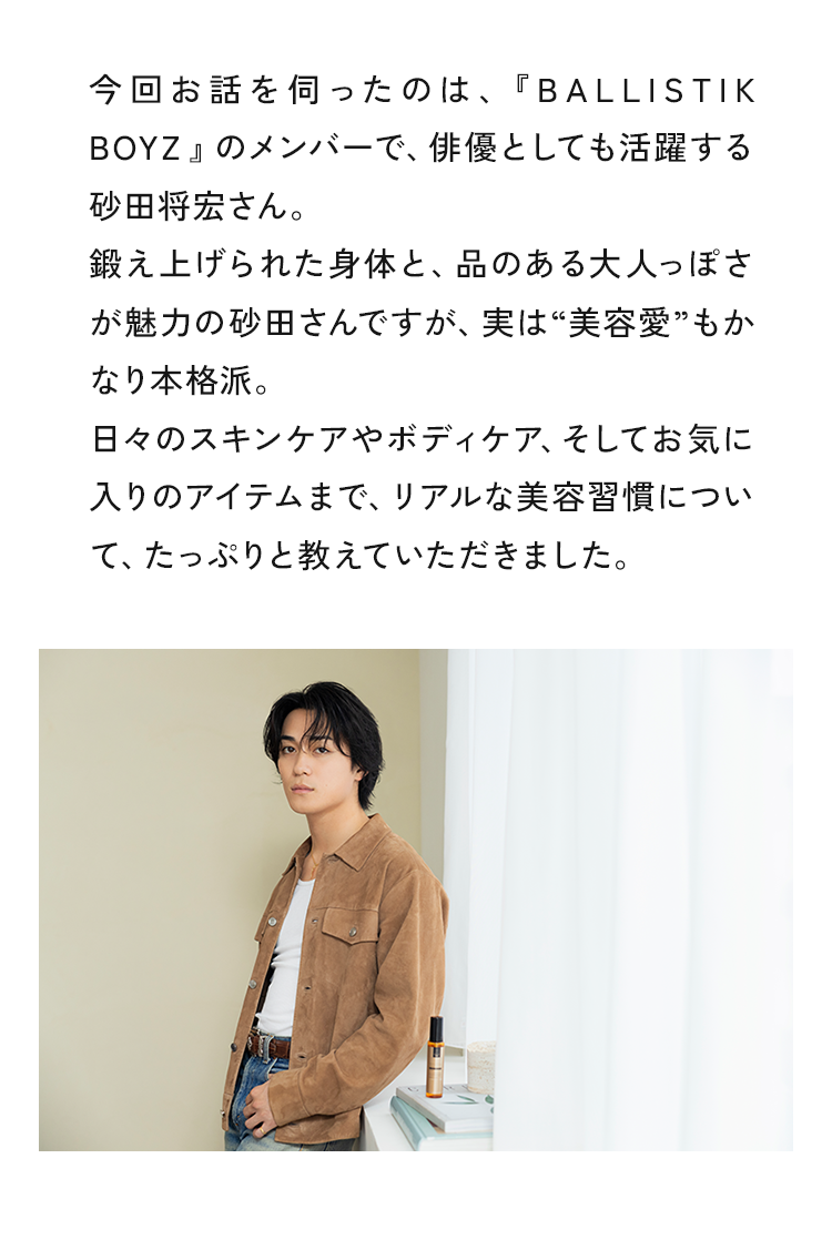 今回お話を伺ったのは、『BALLISTIK BOYZ』のメンバーで、俳優としても活躍する砂田将宏さん。鍛え上げられた身体と、品のある大人っぽさが魅力の砂田さんですが、実は“美容愛”もかなり本格派。日々のスキンケアやボディケア、そしてお気に入りのアイテムまで、“リアルなメンズ美容について、たっぷりと教えていただきました。