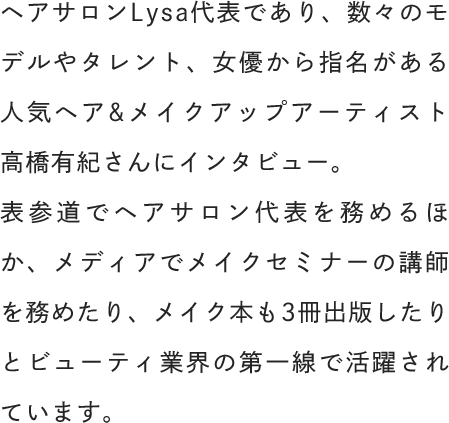 ヘアサロンLysa代表であり、数々のモデルやタレント、女優から指名がある人気ヘア&メイクアップアーティスト高橋有紀さんにインタビュー。表参道でヘアサロン代表を務めるほか、メディアでメイクセミナーの講師を務めたり、メイク本も3冊出版したりとビューティ業界の第一線で活躍されています。