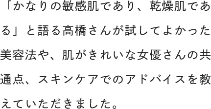 「かなりの敏感肌であり、乾燥肌である」と語る高橋さんが試してよかった美容法や、肌がきれいな女優さんの共通点、スキンケアでのアドバイスを教えていただきました。