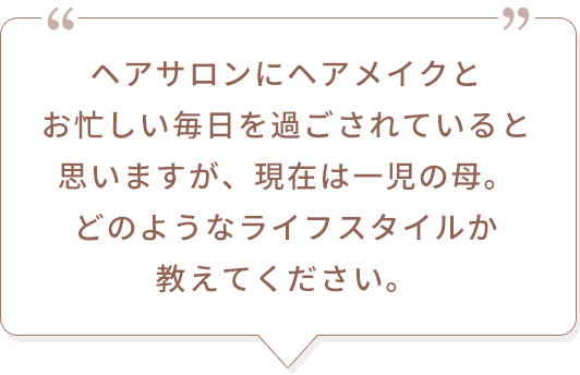 ヘアサロンにヘアメイクとお忙しい毎日を過ごされていると思いますが、現在は一児の母。どのようなライフスタイルか教えてください。