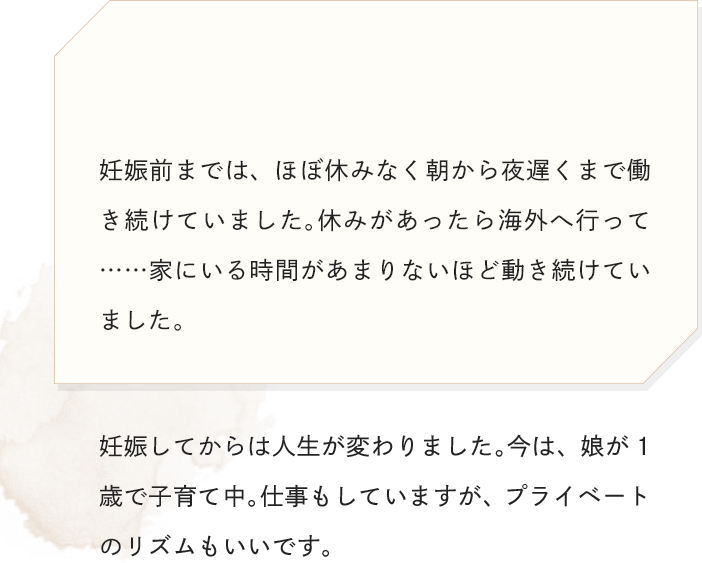 妊娠前までは、ほぼ休みなく朝から夜遅くまで働き続けていました。休みがあったら海外へ行って……家にいる時間があまりないほど動き続けていました。