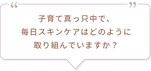 子育て真っ只中で、毎日スキンケアはどのように取り組んでいますか？