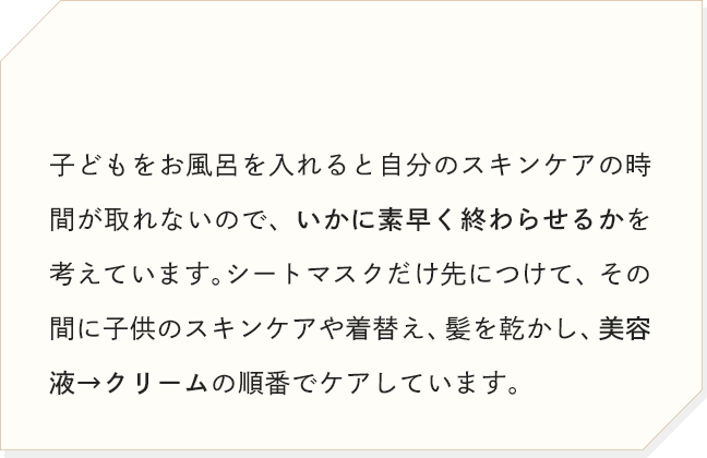 子どもをお風呂を入れると自分のスキンケアの時間が取れないので、いかに素早く終わらせるかを考えています。シートマスクだけ先につけて、その間に子供のスキンケアや着替え、髪を乾かし、美容液→クリームの順番でケアしています。