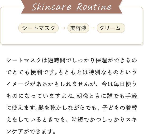 [Skincare Routine]シートマスク→美容液→クリーム / シートマスクは短時間でしっかり保湿ができるのでとても便利です。もともとは特別なものというイメージがあるかもしれませんが、今は毎日使うものになっていますよね。朝晩ともに誰でも手軽に使えます。髪を乾かしながらでも、子どもの着替えをしているときでも、時短でかつしっかりスキンケアができます。