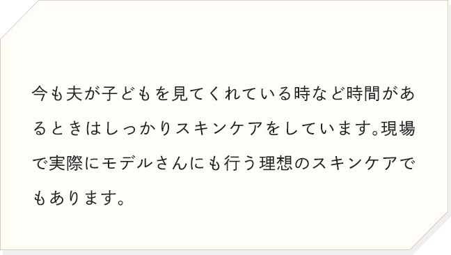 今も夫が子どもを見てくれている時など時間があるときはしっかりスキンケアをしています。現場で実際にモデルさんにも行う理想のスキンケアでもあります。