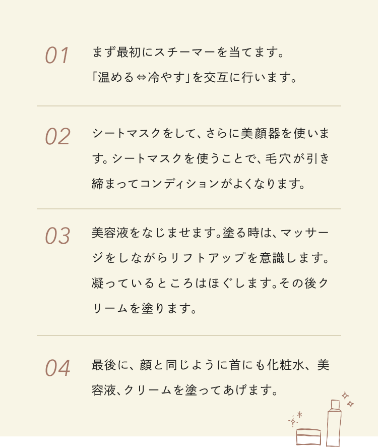 01.まず最初にスチーマーを当てます。「温める⇔冷やす」を交互に行います 02.シートマスクをして、さらに美顔器を使います。シートマスクを使うことで、毛穴が引き締まってコンディションがよくなります 03.美容液をなじませます。塗る時は、マッサージをしながらリフトアップを意識します。凝っているところはほぐします。その後クリームを塗ります 04.最後に、顔と同じように首にも化粧水、美容液、クリームを塗ってあげます