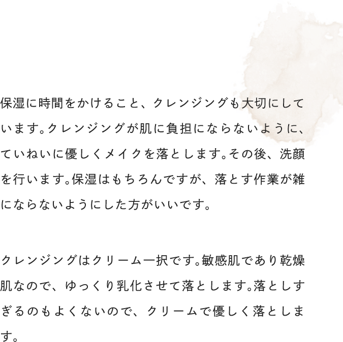 保湿に時間をかけること、クレンジングも大切にしています。クレンジングが肌に負担にならないように、ていねいに優しくメイクを落とします。その後、洗顔を行います。保湿はもちろんですが、落とす作業が雑にならないようにした方がいいです。クレンジングはクリーム一択です。敏感肌であり乾燥肌なので、ゆっくり乳化させて落とします。落としすぎるのもよくないので、クリームで優しく落とします。